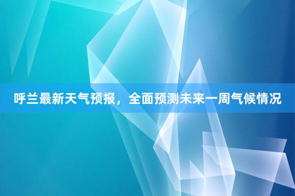 呼兰最新天气预报，全面预测未来一周气候情况